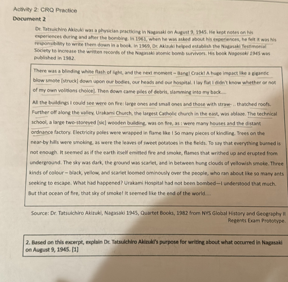 Activity 2: CRQ Practice 
Document 2 
Dr. Tatsuichiro Akizuki was a physician practicing in Nagasaki on August 9, 1945. He kept notes on his 
experiences during and after the bombing. In 1961, when he was asked about his experiences, he felt it was his 
responsibility to write them down in a book. in 1969, Dr. Akizuki helped establish the Nagasaki Testimonial 
Society to increase the written records of the Nagasaki atomic bomb survivors. His book Nagasaki 1945 was 
published in 1982. 
s 
ee 
ts 
y II 
pe. 
2. Based on this excerpt, explain Dr. Tatsuichiro Akizuki’s purpose for writing about what occurred in Nagasaki 
on August 9, 1945. [1]