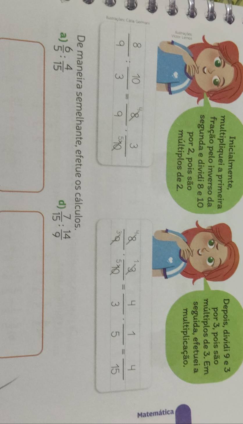 Inicialmente, 
multipliquei a primeira Depois, dividi 9 e 3
fração pelo inverso da 
por 3, pois são 
múltiplos de 3. Em 
segunda e dividi 8 e 10
por 2, pois são 
seguida, efetuei a 
multiplicação. 
múltiplos de 2. 

De maneira semelhante, efetue os cálculos. 
a)  6/5 : 4/15   7/15 : 14/9 
d)