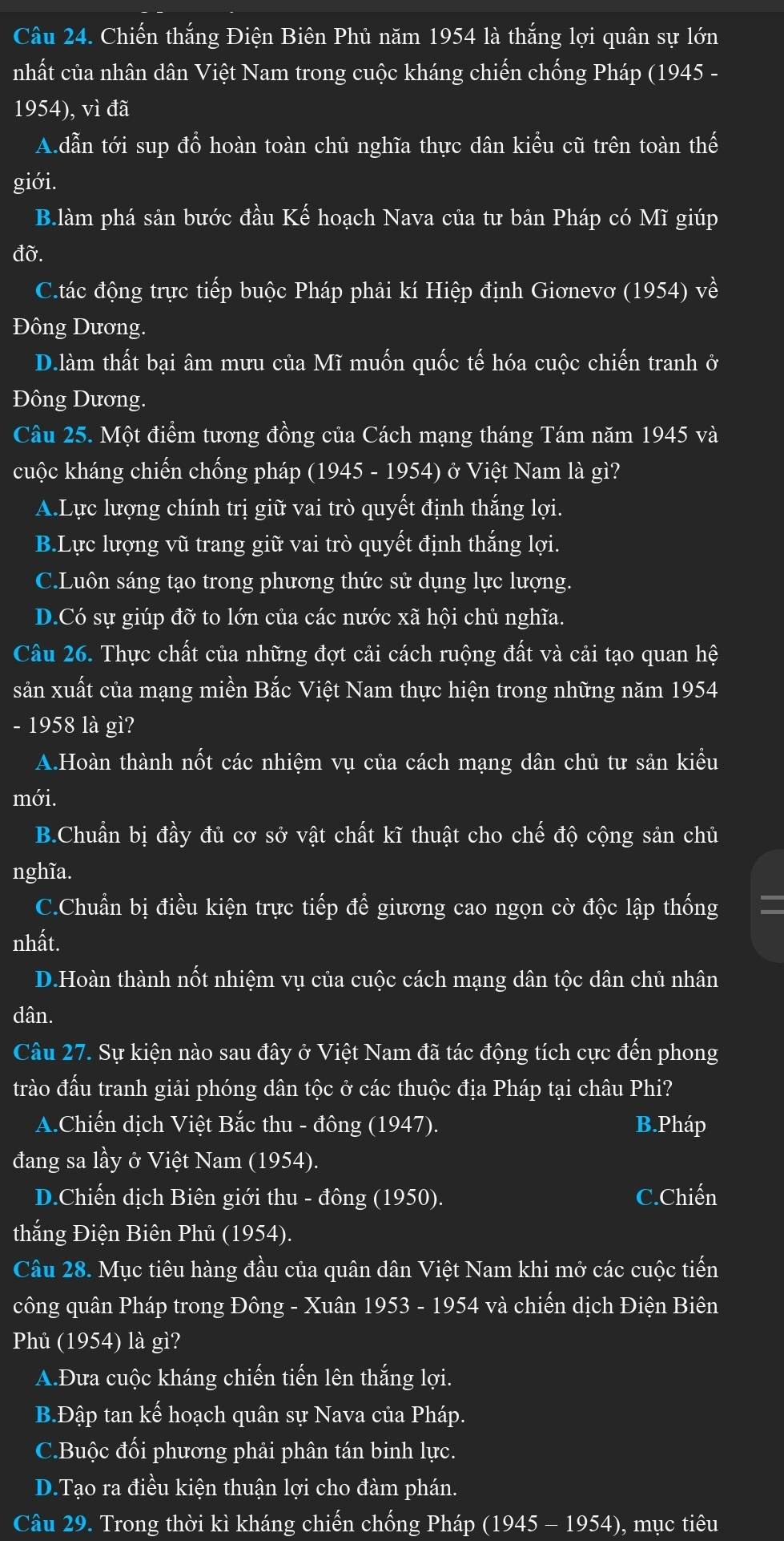 Chiến thắng Điện Biên Phủ năm 1954 là thắng lợi quân sự lớn
nhất của nhân dân Việt Nam trong cuộc kháng chiến chống Pháp (1945 -
1954), vì đã
A.dẫn tới sup đổ hoàn toàn chủ nghĩa thực dân kiểu cũ trên toàn thế
giới.
B.làm phá sản bước đầu Kế hoạch Nava của tư bản Pháp có Mĩ giúp
đờ.
C.tác động trực tiếp buộc Pháp phải kí Hiệp định Giơnevơ (1954) về
Đông Dương.
D.làm thất bại âm mưu của Mĩ muốn quốc tế hóa cuộc chiến tranh ở
Đông Dương.
Câu 25. Một điểm tương đồng của Cách mạng tháng Tám năm 1945 và
cuộc kháng chiến chống pháp (1945 - 1954) ở Việt Nam là gì?
A.Lực lượng chính trị giữ vai trò quyết định thắng lợi.
B.Lực lượng vũ trang giữ vai trò quyết định thắng lợi.
C.Luôn sáng tạo trong phương thức sử dụng lực lượng.
D.Có sự giúp đỡ to lớn của các nước xã hội chủ nghĩa.
Câu 26. Thực chất của những đợt cải cách ruộng đất và cải tạo quan hệ
sản xuất của mạng miền Bắc Việt Nam thực hiện trong những năm 1954
- 1958 là gì?
A.Hoàn thành nốt các nhiệm vụ của cách mạng dân chủ tư sản kiểu
mới.
B.Chuẩn bị đầy đủ cơ sở vật chất kĩ thuật cho chế độ cộng sản chủ
nghĩa.
C.Chuẩn bị điều kiện trực tiếp để giương cao ngọn cờ độc lập thống =
nhất.
D.Hoàn thành nốt nhiệm vụ của cuộc cách mạng dân tộc dân chủ nhân
dân.
Câu 27. Sự kiện nào sau đây ở Việt Nam đã tác động tích cực đến phong
trào đấu tranh giải phóng dân tộc ở các thuộc địa Pháp tại châu Phi?
A.Chiến dịch Việt Bắc thu - đông (1947). B.Pháp
đang sa lầy ở Việt Nam (1954).
D.Chiến dịch Biên giới thu - đông (1950). C.Chiến
thắng Điện Biên Phủ (1954).
Câu 28. Mục tiêu hàng đầu của quân dân Việt Nam khi mở các cuộc tiến
công quân Pháp trong Đông - Xuân 1953 - 1954 và chiến dịch Điện Biên
Phủ (1954) là gì?
A.Đưa cuộc kháng chiến tiến lên thắng lợi.
B.Đập tan kế hoạch quân sự Nava của Pháp.
C.Buộc đối phương phải phân tán binh lực.
D.Tạo ra điều kiện thuận lợi cho đàm phán.
Câu 29. Trong thời kì kháng chiến chống Pháp (1945 - 1954), mục tiêu