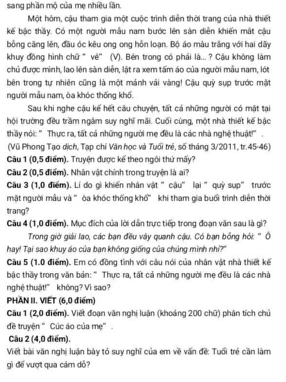 sang phần mộ của mẹ nhiều lần.
Một hôm, cậu tham gia một cuộc trình diễn thời trang của nhà thiết
kế bậc thầy. Có một người mẫu nam bước lên sản diễn khiến mất cậu
bồng căng lên, đầu óc kêu ong ong hỗn loạn. Bộ áo màu trắng với hai dãy
khuy đồng hình chữ " vẽ” (V). Bên trong có phái là... ? Cậu không làm
chủ được mình, lao lên sàn diễn, lật ra xem tấm áo của người mẫu nam, lót
bên trong tự nhiên cũng là một mảnh vải vàng! Cậu quỳ sụp trước mặt
người mẫu nam, òa khóc thống khố.
Sau khi nghe cậu kế hết câu chuyện, tất cả những người có mặt tại
hội trường đều trầm ngâm suy nghĩ mãi. Cuối cùng, một nhà thiết kế bậc
thầy nói: " Thực ra, tất cả những người mẹ đều là các nhà nghệ thuật!” .
(Vũ Phong Tạo dịch, Tạp chí Văn học và Tuổi trẻ, số tháng 3/2011, tr.45-46)
Câu 1 (0,5 điểm). Truyện được kế theo ngôi thứ mấy?
Câu 2 (0,5 điểm). Nhân vật chính trong truyện là ai?
Câu 3 (1,0 điểm). Lí do gì khiến nhân vật "cậu" lại "quỳ sụp" trước
mặt người mẫu và " òa khóc thống khổ" khi tham gia buổi trình diễn thời
trang?
Câu 4 (1,0 điểm). Mục đích của lời dân trực tiếp trong đoạn văn sau là gì?
Trong giờ giải lao, các bạn đều vây quanh cậu. Có bạn bổng hỏi: " Ô
hay! Tại sao khuy áo của bạn không giống của chúng mình nhí?"
Câu 5 (1.0 điểm). Em có đồng tình với câu nói của nhân vật nhà thiết kế
bậc thầy trong văn bản: " Thực ra, tất cả những người mẹ đều là các nhà
nghệ thuật!" không? Vì sao?
PHAN II. VIET (6,0 điểm)
Câu 1 (2,0 điểm). Viết đoạn văn nghị luận (khoảng 200 chữ) phản tích chủ
đề truyện “Cúc áo của mẹ” .
Câu 2 (4,0 điểm).
Viết bài văn nghị luận bày tỏ suy nghĩ của em về vấn đề: Tuổi trẻ cần làm
gì để vượt qua cám dỏ?