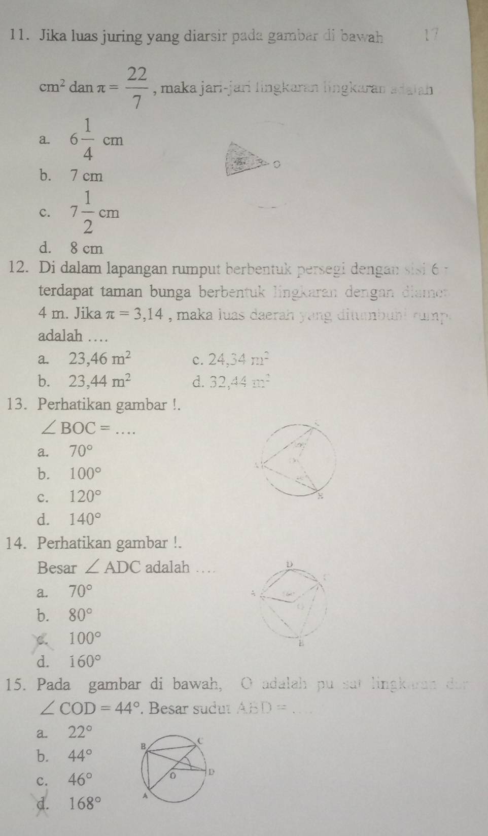 Jika luas juring yang diarsir pada gambar di bawah 17
cm^2danπ = 22/7  , maka jari-jari lingkaran lingkaran adaiah
a. 6 1/4 cm
b. 7 cm
c. 7 1/2 cm
d. 8 cm
12. Di dalam lapangan rumput berbentuk persegi dengan sisi 6 -
terdapat taman bunga berbentuk lingkaran dengan diamer
4 m. Jika π =3,14 , maka luas daerah yang ditumbuhl rump .
adalah …
a. 23, 46m^2 c. 24, 34m^2
b. 23, 44m^2 d. 32, 44m^2
13. Perhatikan gambar !.
∠ BOC= _
a. 70°
b. 100°
c. 120°
d. 140°
14. Perhatikan gambar !.
Besar ∠ ADC adalah …
a. 70°
b. 80°
C. 100°
d. 160°
15. Pada gambar di bawah, O adalah pu sat lingkaran dar
∠ COD=44°. Besar suduı ABD= _
a. 22°
b. 44°
C. 46°
d. 168°