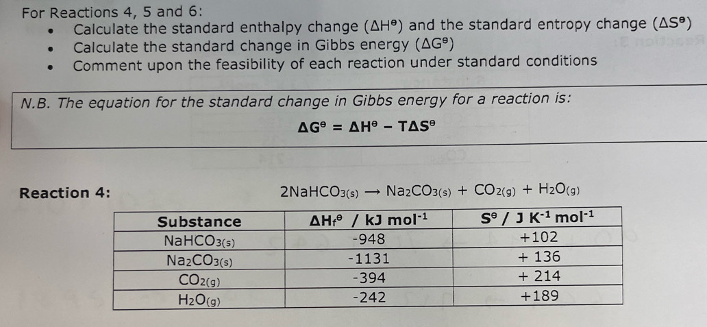 For Reactions 4, 5 and 6:
Calculate the standard enthalpy change (△ H^(Theta)) and the standard entropy change (△ S^(θ))
Calculate the standard change in Gibbs energy (△ G^8)
Comment upon the feasibility of each reaction under standard conditions
N.B. The equation for the standard change in Gibbs energy for a reaction is:
△ G^(Theta)=△ H^(Theta)-T△ S^(Theta)
Reaction 4: 2NaHCO_3(s)to Na_2CO_3(s)+CO_2(g)+H_2O_(g)