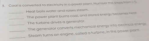 Coal is converted to electricity in a power plant. Number the steps from 15
_ 
Heat boils water and raises steam. 
_The power plant burns coal, and stored energy becomes heat 
The turbine drives a generator. 
_The generator converts mechanical energy into electrical energy 
_ 
_Steam turns an engine, called a turbine, in the power plant.