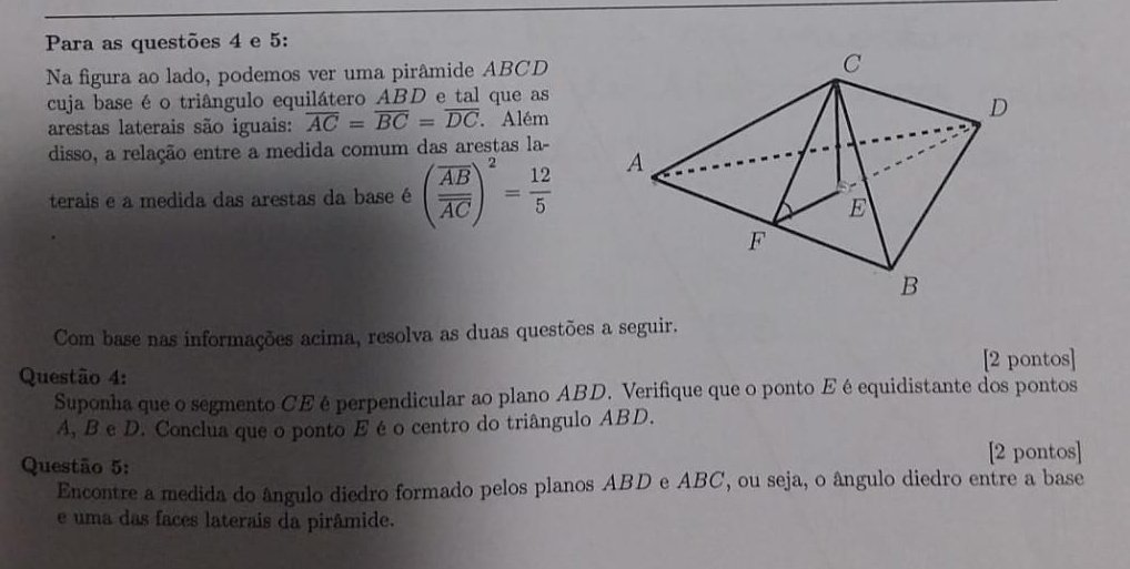 Para as questões 4 e 5: 
Na figura ao lado, podemos ver uma pirâmide ABCD
cuja base é o triângulo equilátero ABD e tal que as 
arestas laterais são iguais: overline AC=overline BC=overline DC. Além 
disso, a relação entre a medida comum das arestas la- 
terais e a medida das arestas da base é (frac overline ABoverline AC)^2= 12/5 
Com base nas informações acima, resolva as duas questões a seguir. 
[2 pontos] 
Questão 4: 
Suponha que o segmento CEé perpendicular ao plano ABD. Verifique que o ponto Eéequidistante dos pontos
A, B e D. Conclua que o ponto E é o centro do triângulo ABD. 
[2 pontos] 
Questão 5: 
Encontre a medida do ângulo diedro formado pelos planos ABD e ABC, ou seja, o ângulo diedro entre a base 
e uma das faces laterais da pirâmide.