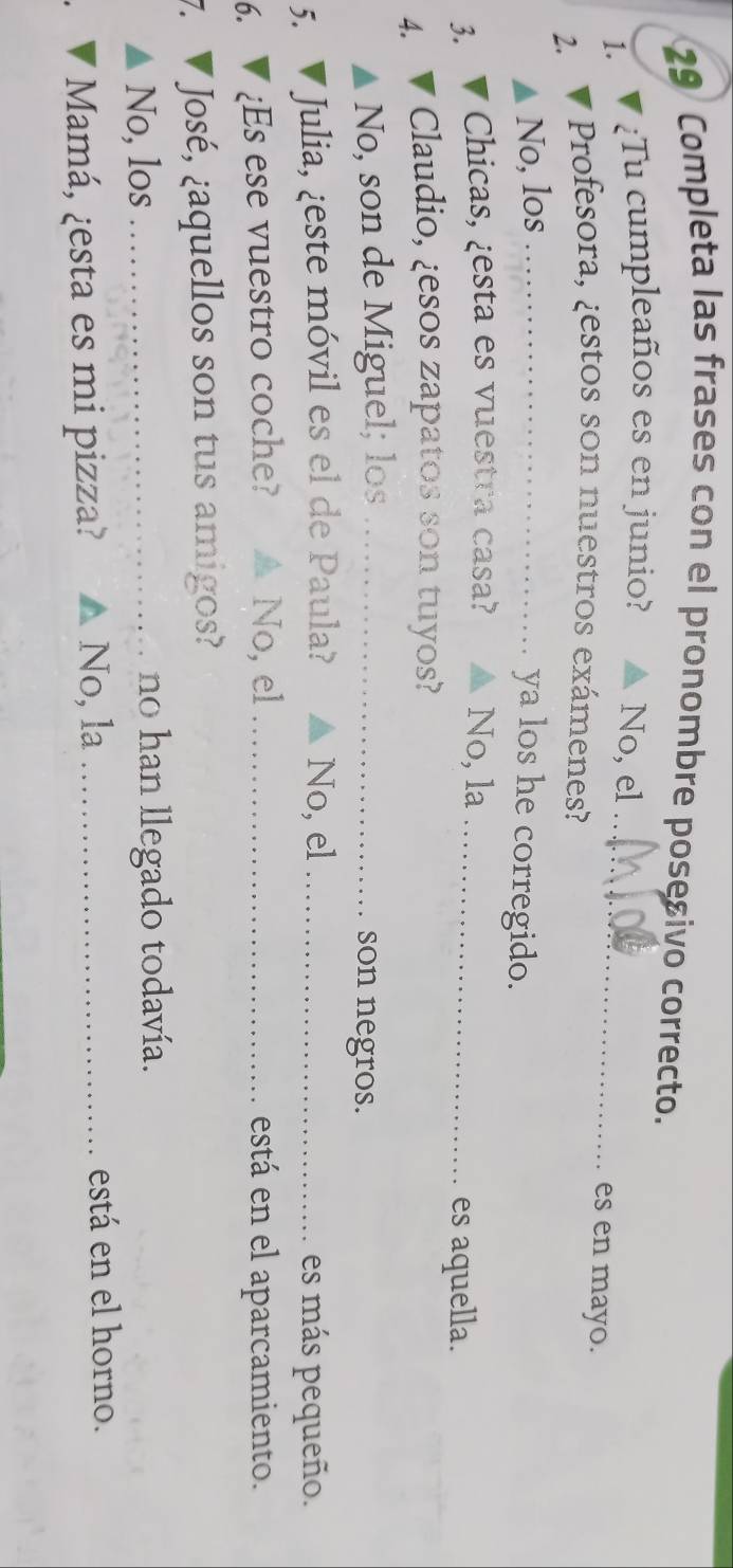 Completa las frases con el pronombre posesivo correcto.
1. ¿Tu cumpleaños es en junio? No, el _es en mayo.
2.
Profesora, ¿estos son nuestros exámenes?
No, los_
ya los he corregido.
3. Chicas, ¿esta es vuestra casa? No, la_
es aquella.
4. Claudio, ¿esos zapatos son tuyos?
No, son de Miguel; los _son negros.
5. * Julia, ¿este móvil es el de Paula? No, el _es más pequeño.
6. ¿Es ese vuestro coche? No, el _está en el aparcamiento.
7. José, ¿aquellos son tus amigos?
No, los _no han llegado todavía.
Mamá, ¿esta es mi pizza? ▲ No, la_ está en el horno.