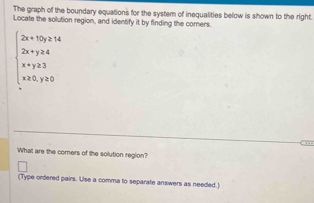 The graph of the boundary equations for the system of inequalities below is shown to the right. 
Locate the solution region, and identify it by finding the corners.
beginarrayl 2x+15y≥ 14 2x+y≥ 4 x+y≥ 3 x≥ 0,y≥ 0endarray.
What are the corners of the solution region? 
(Type ordered pairs. Use a comma to separate answers as needed.)