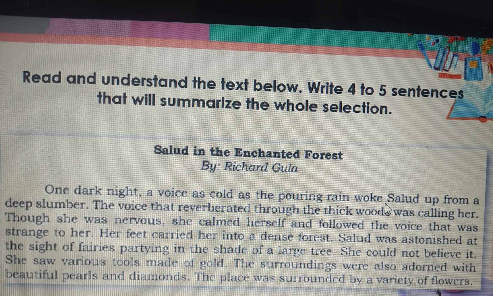 Read and understand the text below. Write 4 to 5 sentences 
that will summarize the whole selection. 
Salud in the Enchanted Forest 
By: Richard Gula 
One dark night, a voice as cold as the pouring rain woke Salud up from a 
deep slumber. The voice that reverberated through the thick woods was calling her. 
Though she was nervous, she calmed herself and followed the voice that was 
strange to her. Her feet carried her into a dense forest. Salud was astonished at 
the sight of fairies partying in the shade of a large tree. She could not believe it. 
She saw various tools made of gold. The surroundings were also adorned with 
beautiful pearls and diamonds. The place was surrounded by a variety of flowers.