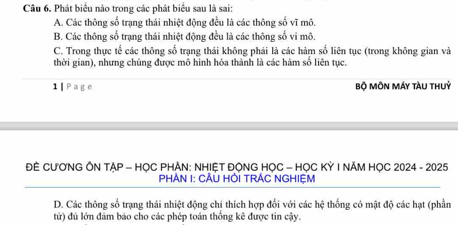 Phát biểu nào trong các phát biểu sau là sai:
A. Các thông số trạng thái nhiệt động đều là các thông số vĩ mô.
B. Các thông số trạng thái nhiệt động đều là các thông số vi mô.
C. Trong thực tế các thông số trạng thái không phải là các hàm số liên tục (trong không gian và
thời gian), nhưng chúng được mô hình hóa thành là các hàm số liên tục.
1 | Page Bộ MÔN MÁY tàU thUỷ
ĐE CƯ'ƠNG ÔN TẠP - HỌC PHẢN: NHIỆT ĐỌNG HỌC - HỌC KỲ I NĂM HỌC 2024 - 2025
PHÀN I: CÂU HỚI TRÁC NGHIỆM
D. Các thông số trạng thái nhiệt động chỉ thích hợp đối với các hệ thống có mật độ các hạt (phần
tử) đủ lớn đảm bảo cho các phép toán thống kê được tin cậy.