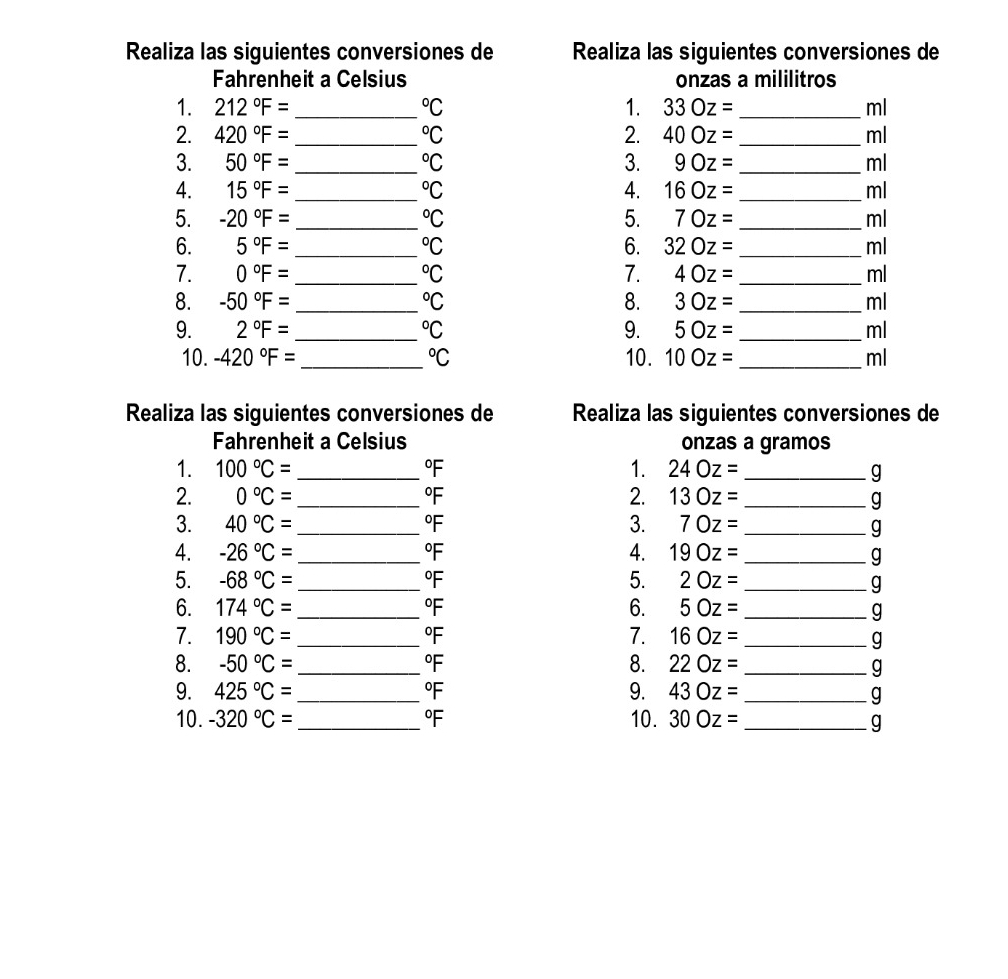 Realiza las siguientes conversiones de Realiza las siguientes conversiones de 
Fahrenheit a Celsius onzas a mililitros 
1. 212°F= _  ^circ C 1. 33Oz= ml
2. 420°F= _  ^circ C 2. 40Oz= _ ml
3. 50°F= _  ^circ C 3. 9Oz= _ ml
4. 15°F= _  ^circ C 4. 16Oz= _ ml
5. -20°F= _  ^circ C 5. 70z= _ ml
6. 5°F= _  ^circ C 6. 32Oz= _ ml
7. 0°F= _  ^circ C 7. 4Oz= _ ml
8. -50°F= _  ^circ C 8. 30z= ml
9. 2°F= _  ^circ C 9. 5Oz= ml
10. -420°F= _  ^circ C 10. 10Oz= _ ml
Realiza las siguientes conversiones de Realiza las siguientes conversiones de 
Fahrenheit a Celsius onzas a gramos 
1. 100°C= _ °F 1. 24Oz= _ g
2. 0°C= _ °F 2. 13Oz= _ g
3. 40°C= _ °F 3. 70z= _ 
g
4. -26°C= _ °F 4. 19Oz= _ g
5. -68°C= _  °F 5. 2Oz= _ g
6. 174°C= _ °F 6. 5Oz= _ g
7. 190°C= _ °F 7. 16Oz= _ 
g
8. -50°C= °F 8. 22Oz= _ g
9. 425°C= _ °F 9. 43Oz= _ g
10. -320°C= _ °F 10. 30Oz= _ g