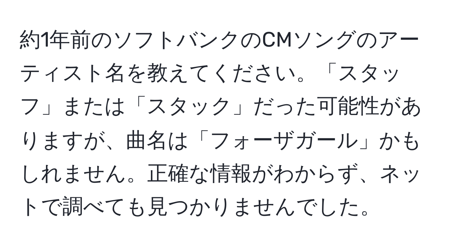 約1年前のソフトバンクのCMソングのアーティスト名を教えてください。「スタッフ」または「スタック」だった可能性がありますが、曲名は「フォーザガール」かもしれません。正確な情報がわからず、ネットで調べても見つかりませんでした。