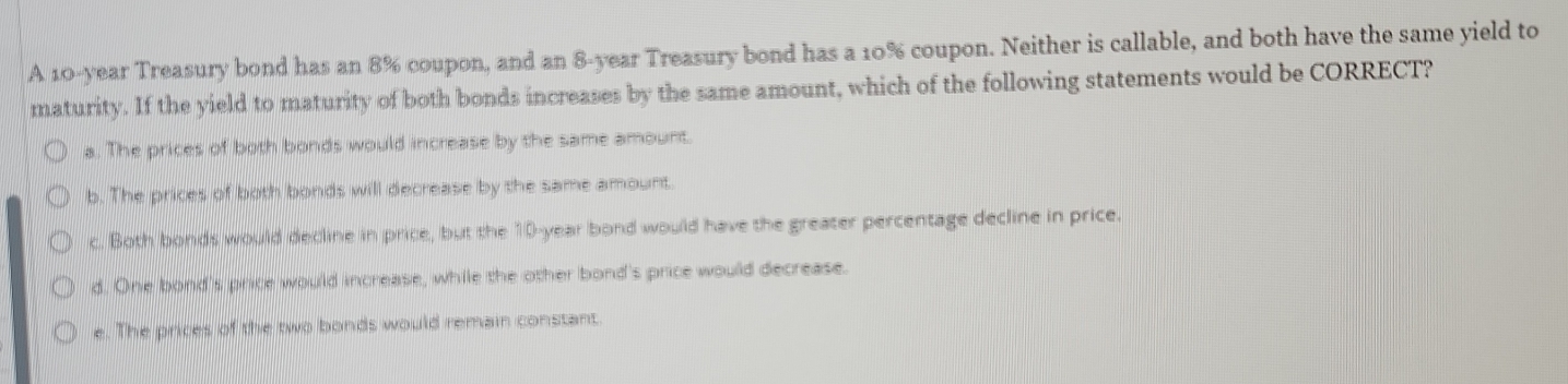 A 10-year Treasury bond has an 8% coupon, and an 8-year Treasury bond has a 10% coupon. Neither is callable, and both have the same yield to
maturity. If the yield to maturity of both bonds increases by the same amount, which of the following statements would be CORRECT?
a. The prices of both bonds would increase by the same amount.
b. The prices of both bonds will decrease by the same amount.
c. Both bonds would decline in price, but the 10-year bond would have the greater percentage decline in price.
d. One bond's price would increase, while the other bond's price would decrease.
e. The prices of the two bonds would remain constant.