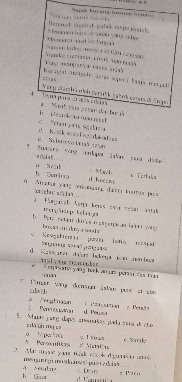 Sajak burung-burung kondor
Para tam burüh bekerja
Berumah digubuk-gubuk tanpa jendela
Menanam bibit di tanah yang subur
Memanen hasil berlimpah
Namun hidup mereka sendirı sengsara
Mereka memanen untuk tuan tanah
Yang mempunyar istana indah
Keriagat mengalir deras seperti banjir menjadi
emas
Yang diambil oleh pemilik pabrík cerutu di Eropa
4. Tema puísi di atas adalah
a. Nasib para petani dan buruh
b Demokrasi tuan tanah
c. Petani yang sejahtera
d. Kritik sosial ketidakadilan
e. Suburnya tanah petani
5. Suasana yang terdapat dalam puisi diatas
adalah
a. Sedih e. Terluka
Marah
b. Gembira d Kecewa
6. Amanat yang terkandung dalam kutipan puisi
tersebut adalah
a. Hargailah kerja keras para petani untuk
menghidupi keluarga
b. Para petani ikhlas mengerjakan lahan yang
bukan miliknya sendiri
c. Kesejahteraan petani harus menjadi
tanggung jawab penguasa
d. Ketekunan dalam bekerja akan membuat
hasil yang memuaskan
e. Kerjasama yang baik antara petani dan tuan
tanah
7 Citraan yang dominan dalam puisi di atas
adalah
a. Penglihatan c. Penciuman e Peraba
b Pendengaran d. Perasa
8. Majas yang dapat ditemukan pada puisi di atas
adalah majas….
a Hiperbola c. Litotes e. Simile
b. Personifikasi d. Metafora
9. Alat music yang tidak cocok digunakan untuk
mengiringi musikalisasi puisi adalah
a. Seruling c. Drum e. Piano
b. Gitar d. Harmonika