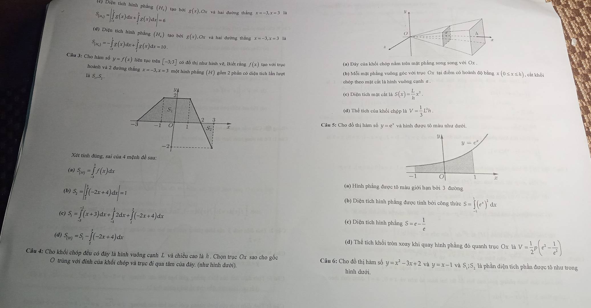 (c) Diện tích hình phẳng (H_3) tạo bởi
S_(H_3)=|∈tlimits _(-3)^1g(x)dx+∈tlimits _1^(3g(x)dx|=6 g(x),Ox và hai đường thẳng x=-3,x=3 là
(d) Diện tích hình phẳng (H_4)) tạo bởi
S_(H_+)=-∈tlimits _(-3)^1g(x)dx+∈tlimits _1^(3g(x)dx=10. g(x) Ox : và hai đường thắng
Câu 3: Cho hàm số y=f(x) liên tục trên [-3;3] có đồ thị như hình vẽ, Biết rằng f(x) tạo với trục
(a) Đáy của khối chóp nằm trên mặt phẳng song song với Ox .
hoành và 2 đường thẳng x=-3,x=3 một hình phẳng (H) gồm 2 phần có diện tích lần lượt
là S ,S_2).
(b) Mỗi mặt phẳng vuông góc với trục Ox tại điểm có hoành độ bằng x(0≤ x≤ h) , cắt khối
chóp theo mặt cắt là hình vuông cạnh α
(c) Diện tích mặt cắt là S(x)= L/h x^2.
(d) Thể tích của khối chóp là V= 1/3 L^2h.
Câu 5: Cho đồ thị hàm số y=e^x và hình được tô màu như dưới.
Xét tính đúng, sai của 4 mệnh đề sau:
(a) S_(H)=∈tlimits _(-3)^3f(x)dx
(b) S_2=|∈tlimits _2^(3(-2x+4)dx|=1
(a) Hình phẳng được tô màu giới hạn bởi 3 đường
(b) Diện tích hình phẳng được tính bởi công thức S=∈tlimits _(-1)^1(e^x))^2 dx
。 S_1=∈tlimits _(-3)^(-1)(x+3)dx+∈tlimits _(-1)^12dx+∈tlimits _1^(2(-2x+4)dx (c) Diện tích hình phẳng S=e-frac 1)e
(d) S_(H)=S_1-∈tlimits _2^(3(-2x+4)dx (d) Thể tích khối tròn xoay khi quay hình phẳng đó quanh trục Ox là V=frac 1)2p(e^2- 1/e^2 )
Câu 4: Cho khối chóp đều có đáy là hình vuông cạnh L và chiều cao là h . Chọn trục Ox sao cho gốc  Câu 6: Cho đồ thị hàm số y=x^2-3x+2 và y=x-1 và S_1;S_2 là phần diện tích phần được tô như trong
O trùng với đỉnh của khổi chóp và trục đi qua tâm của đáy. (như hình dưới). hình dưới.