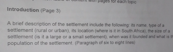 with pages for each topic 
Introduction (Page 3) 
A brief description of the settlement include the following: its name, type of a 
settlement (rural or urban), its location (where is it in South Africa), the size of a 
settlement (is it a large or a small settlement), when was it founded and what is th 
population of the settlement. (Paragraph of six to eight lines)