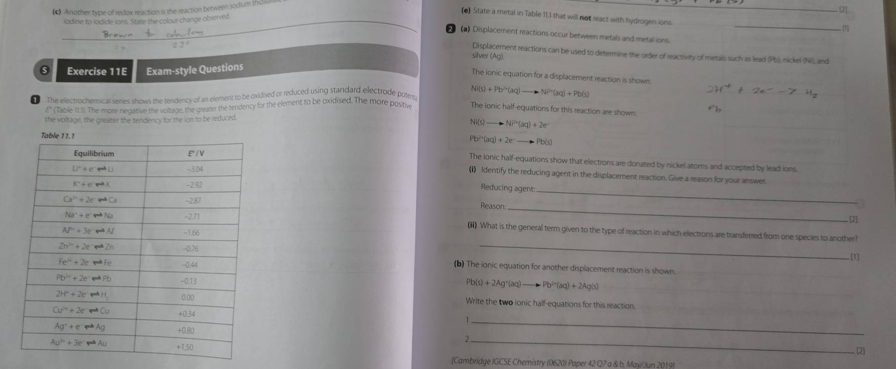 Another type of redox reaction is the reaction between sodium thiosun
[2]
(e) State a metal in Table 11.1 that will not react with hydrogen ions.
odine to iodide ions. State the colour change observed
[1]
2 (a) Displacement reactions occur between metals and metal ions
Displacement reactions can be used to determine the order of reactivity of metals such as lead (Pb), nickel (Ni), and
silver (Ag).
Exercise 11E Exam-style Questions
The ionic equation for a displacement reaction is shown.
The electrochemical series shows the tendency of an element to be oxidised or reduced using standard electrode potent
Ni(s)+Pb^(2+)(aq)to Ni^(2+)(aq)+Pb(s)
E' (Table 111). The more negative the voltage, the greater the tendency for the element to be oxidised. The more positive
The ionic half-equations for this reaction are shown.
the voltage, the greater the tendency for the ion to be reduced.
Ni(s) to Ni^(2+)(aq)+2e
Pb^(2+)(aq)+2e^-to Pb(s)
The ionic half-equations show that electrons are donated by nickel atoms and accepted by lead ions.
(i) Identify the reducing agent in the displacement reaction. Give a reason for your answer.
Reducing agent:_
_
Reason
[2]
(ii) What is the general term given to the type of reaction in which electrons are transferred from one species to another?
_
[1]
(b) The ionic equation for another displacement reaction is shown.
Pb(s)+2Ag^+(aq)to Pb^(2+)(aq)+2Ag(s)
Write the two ionic half-equations for this reaction.
_1
_2
[2]
[Cambridge IGCSE Chemistry (0620) Paper 42 Q7 a & b, May/Jun 2019]