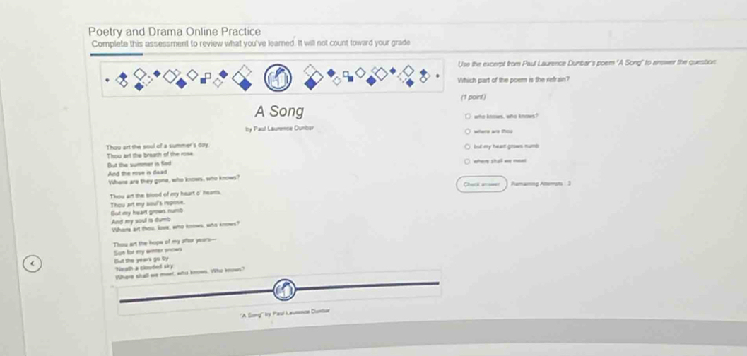 Poetry and Drama Online Practice 
Complete this assessment to review what you've learned. It will not count toward your grade 
the excerpt from Paul Laurence Dunbar's poem "A Song" to answer the quesition 
ch part of the poem is the refrain? 
point) 
A Song who knows, who knows? 
Itry Paul Laummoe Dunbar where are thou 
Thou art the soul of a summer's day. but my heart grows numb 
Thou art the breash of the rose. 
But the summer is fnd 
And the rose is daad 
Where are they gone, who knows, who knows? 
Chack answer Remaming Attemsts 3 
Thou art the blood of my heart o' hears. 
Sut my heart grows. numb Thou art my soul's repose. 
And my soul is dumb 
Whene art thou, love, who knows, who knows? 
Thou art the hope of my aftor years--- 
Sue for my winter snows 
< But the  years go by 
Neath a clouted siky 
Where shall we moet, who knows. Who knows? 
''A Song' ty Paul Laumnce Cintor