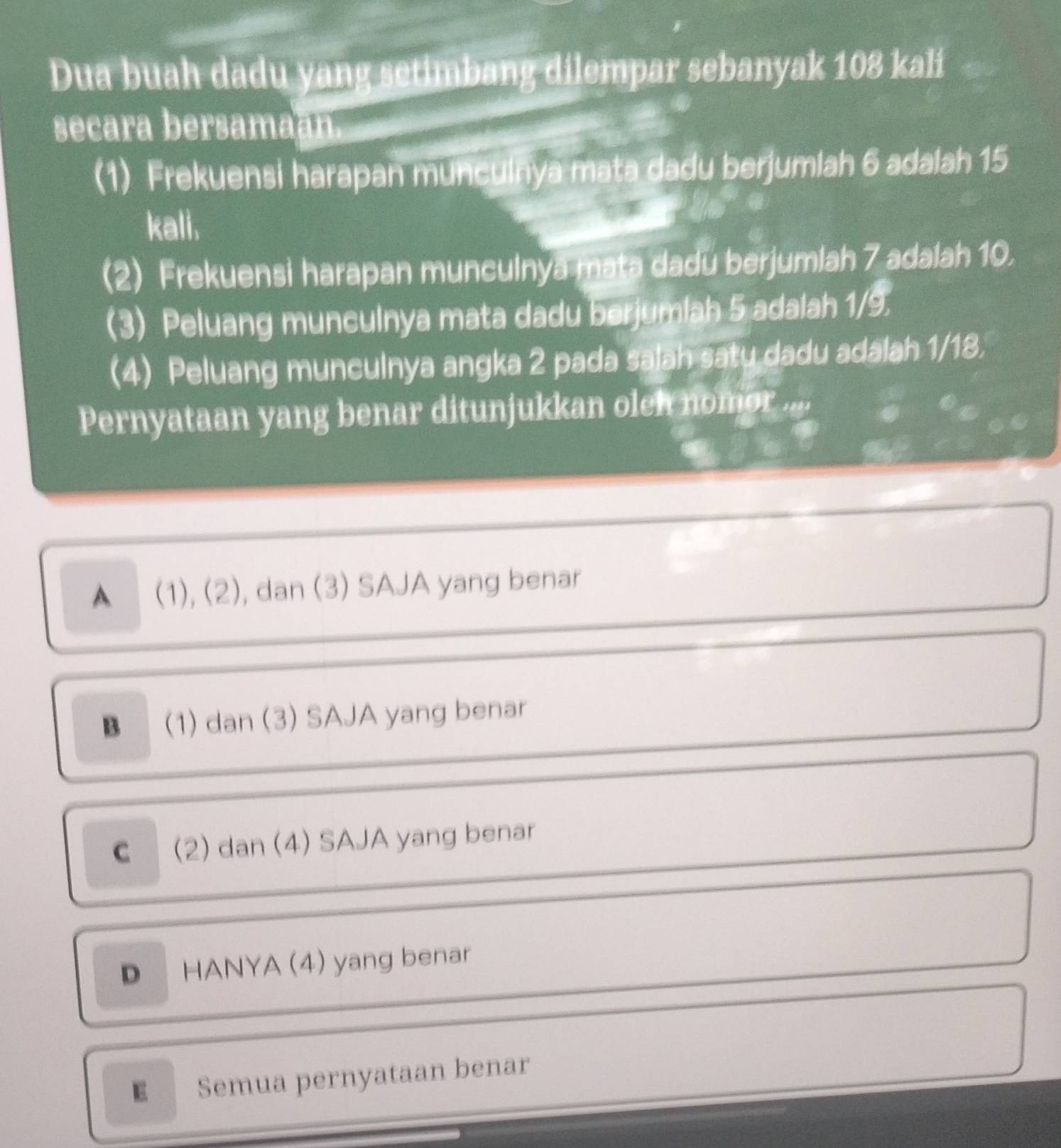 Dua buah dadu yang setimbang dilempar sebanyak 108 kali
secara bersama
(1) Frekuensi harapan munculnya mata dadu berjumlah 6 adalah 15
kali.
(2) Frekuensi harapan munculnya mata dadu berjumlah 7 adalah 10.
(3) Peluang munculnya mata dadu berjumlah 5 adalah 1/9.
(4) Peluang munculnya angka 2 pada salah satu dadu adalah 1/18.
Pernyataan yang benar ditunjukkan oleh nomor ..
▲ (1), (2), dan (3) SAJA yang benar
B (1) dan (3) SAJA yang benar
C (2) dan (4) SAJA yang benar
D HANYA (4) yang benar
E Semua pernyataan benar