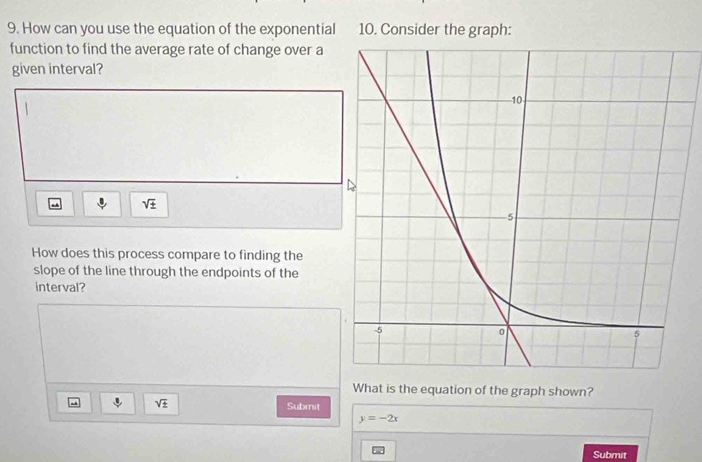 How can you use the equation of the exponential 10. Consider the graph: 
function to find the average rate of change over a 
given interval?
sqrt(± )
How does this process compare to finding the 
slope of the line through the endpoints of the 
interval? 
What is the equation of the graph shown?
sqrt(± ) Submit
y=-2x
Submit