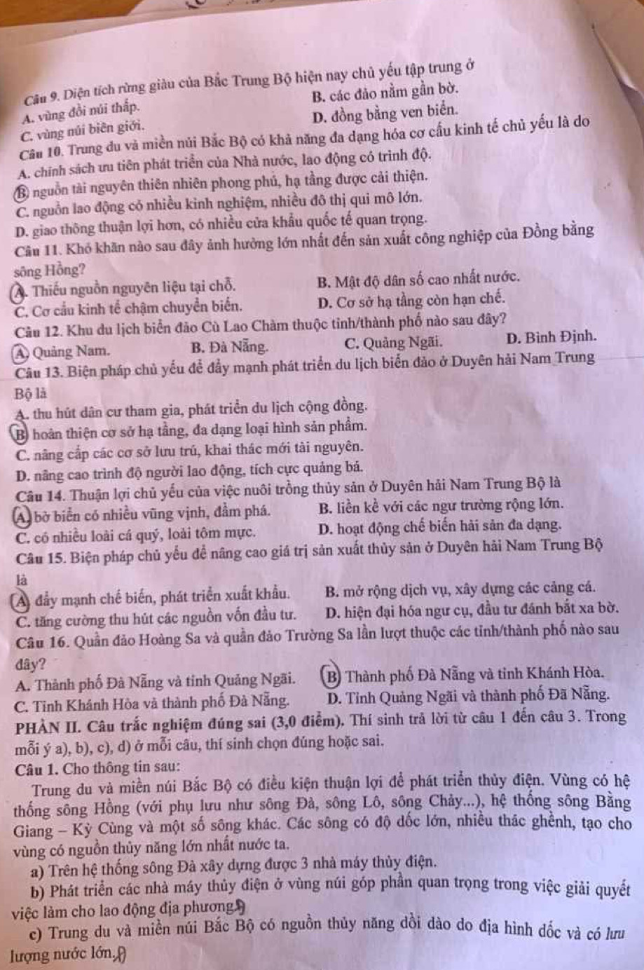 Diện tích rừng giàu của Bắc Trung Bộ hiện nay chủ yếu tập trung ở
A. vùng đồi núi thấp. B. các đảo nằm gần bờ.
C. vùng núi biên giới. D. đồng bằng ven biển.
Cầu 10. Trung du và miền nủi Bắc Bộ có khả năng đa dạng hóa cơ cấu kinh tế chủ yếu là do
A. chính sách ưu tiên phát triển của Nhà nước, lao động có trình độ.
B nguồn tài nguyên thiên nhiên phong phú, hạ tầng được cải thiện.
C. nguồn lao động cỏ nhiều kinh nghiệm, nhiều đô thị qui mô lớn.
D. giao thông thuận lợi hơn, có nhiều cửa khẩu quốc tế quan trọng.
Cầu 11. Khó khăn nào sau đây ảnh hưởng lớn nhất đến sản xuất công nghiệp của Đồng bằng
sông Hồng?
A. Thiếu nguồn nguyên liệu tại chỗ. B. Mật độ dân số cao nhất nước.
C. Cơ cầu kinh tế chậm chuyển biển. D. Cơ sở hạ tầng còn hạn chế.
Câu 12. Khu du lịch biển đảo Cù Lao Chàm thuộc tinh/thành phố nào sau đây?
A) Quảng Nam. B. Đà Nẵng. C. Quảng Ngãi. D. Bình Đjnh.
Câu 13. Biện pháp chủ yếu để đẩy mạnh phát triển du lịch biển đảo ở Duyên hải Nam Trung
Bộ là
A. thu hút dân cư tham gia, phát triển du lịch cộng đồng.
B) hoàn thiện cơ sở hạ tầng, đa dạng loại hình sản phẩm.
C. nâng cấp các cơ sở lưu trú, khai thác mới tài nguyên.
D. nâng cao trình độ người lao động, tích cực quảng bá.
Câu 14. Thuận lợi chủ yếu của việc nuôi trồng thủy sản ở Duyên hải Nam Trung Bộ là
A) bờ biển có nhiều vũng vịnh, đầm phá. B. liền kề với các ngư trường rộng lớn.
C. có nhiều loài cá quý, loài tôm mực. D. hoạt động chế biến hải sản đa dạng.
Câu 15. Biện pháp chủ yếu để nâng cao giá trị sản xuất thủy sản ở Duyên hải Nam Trung Bộ
là
A) đẩy mạnh chế biến, phát triển xuất khẩu. B. mở rộng dịch vụ, xây dựng các cảng cá.
C. tăng cường thu hút các nguồn vốn đầu tư. D. hiện đại hóa ngư cụ, đầu tư đánh bắt xa bờ.
Câu 16. Quần đảo Hoàng Sa và quần đảo Trường Sa lần lượt thuộc các tỉnh/thành phố nào sau
dây?
A. Thành phố Đà Nẵng và tỉnh Quảng Ngãi. B) Thành phố Đà Nẵng và tỉnh Khánh Hòa.
C. Tỉnh Khánh Hòa và thành phố Đà Nẵng. D. Tỉnh Quảng Ngãi và thành phố Đã Nẵng.
PHÀN II. Câu trắc nghiệm đúng sai (3,0 điểm). Thí sinh trả lời từ câu 1 đến câu 3. Trong
mỗi ý a), b), c), d) ở mỗi câu, thí sinh chọn đúng hoặc sai.
Câu 1. Cho thông tin sau:
Trung du và miền núi Bắc Bộ có điều kiện thuận lợi để phát triển thủy điện. Vùng có hệ
thống sông Hồng (với phụ lưu như sông Đà, sông Lô, sông Chảy...), hệ thống sông Bằng
Giang - Kỳ Cùng và một số sông khác. Các sông có độ dốc lớn, nhiều thác ghềnh, tạo cho
vùng có nguồn thủy năng lớn nhất nước ta.
a) Trên hệ thống sông Đà xây dựng được 3 nhà máy thủy điện.
b) Phát triển các nhà máy thủy điện ở vùng núi góp phần quan trọng trong việc giải quyết
việc làm cho lao động địa phương 
c) Trung du và miền núi Bắc Bộ có nguồn thủy năng dồi dào do địa hình dốc và có lưu
lượng nước lớn,(