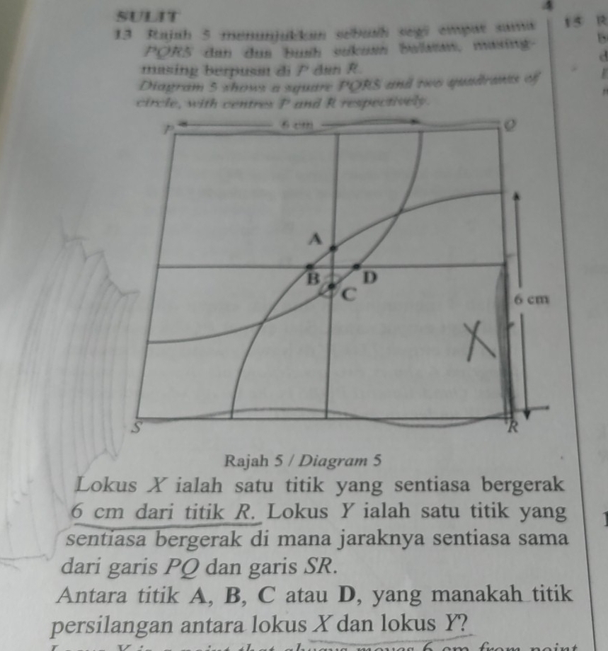 SULIT 
4 
13 Rajah 5 menunjukkan sébush segi empat sama 15 R
PQR5 dan dus bush sukus balan, masing B 
d 
masing berpusat di P dan R. 
Diagram 5 shows a square PORS and two quadrants of 
, 
circle, with centres P and R respectively. 
Rajah 5 / Diagram 5 
Lokus X ialah satu titik yang sentiasa bergerak
6 cm dari titik R. Lokus Y ialah satu titik yang 
sentiasa bergerak di mana jaraknya sentiasa sama 
dari garis PQ dan garis SR. 
Antara titik A, B, C atau D, yang manakah titik 
persilangan antara lokus X dan lokus Y?