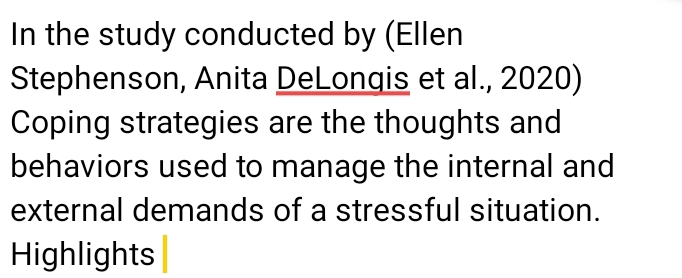 In the study conducted by (Ellen 
Stephenson, Anita DeLongis et al., 2020) 
Coping strategies are the thoughts and 
behaviors used to manage the internal and 
external demands of a stressful situation. 
Highlights