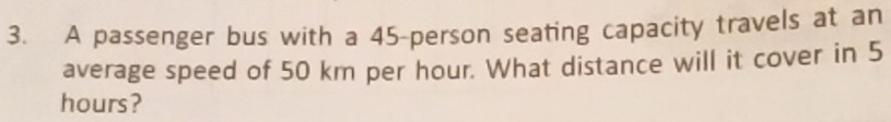 A passenger bus with a 45 -person seating capacity travels at an 
average speed of 50 km per hour. What distance will it cover in 5
hours?