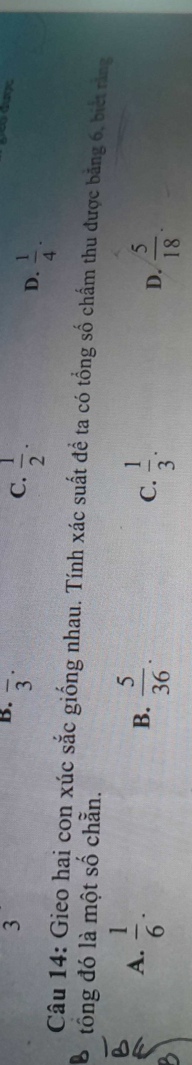 3
B. overline 3^((·)
C. frac 1)2·
geo được
D.  1/4 ·
Câu 14: Gieo hai con xúc sắc giống nhau. Tính xác suất để ta có tổng số chấm thu được băng 6, biết răng
tông đó là một số chẵn.
A.  1/6 .
B.  5/36 .
C.  1/3 .
D.  5/18 .