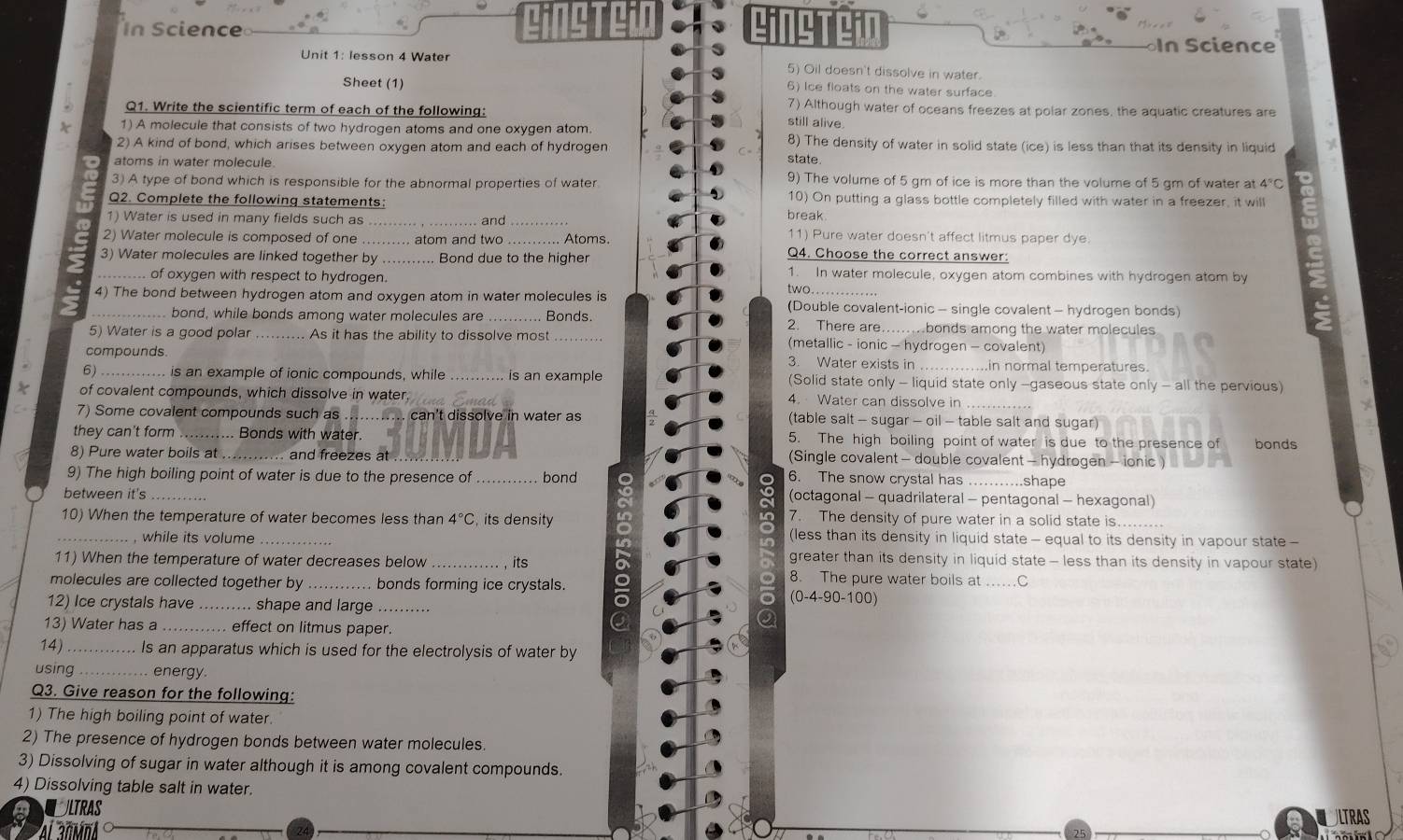 CincteiD g e
In Science =             n Science
Unit 1: lesson 4 Water 5) Oil doesn't dissolve in water.
Sheet (1)
6) Ice floats on the water surface
7) Although water of oceans freezes at polar zones, the aquatic creatures are
Q1. Write the scientific term of each of the following: still alive
1) A molecule that consists of two hydrogen atoms and one oxygen atom.
2) A kind of bond, which arises between oxygen atom and each of hydrogen 8) The density of water in solid state (ice) is less than that its density in liquid
atoms in water molecule.
state
3) A type of bond which is responsible for the abnormal properties of water 9) The volume of 5 gm of ice is more than the volume of 5 gm of water at 4°C
Q2. Complete the following statements: break 10) On putting a glass bottle completely filled with water in a freezer, it will
1) Water is used in many fields such as _and 11)  Pure water doesn't affect litmus paper dye.
2) Water molecule is composed of one _ atom and two . .. Atoms. Q4. Choose the correct answer:
3) Water molecules are linked together by _Bond due to the higher
_..... of oxygen with respect to hydrogen.
1. In water molecule, oxygen atom combines with hydrogen atom by
two. .
4) The bond between hydrogen atom and oxygen atom in water molecules is (Double covalent-ionic - single covalent - hydrogen bonds)
. bond, while bonds among water molecules are _Bonds. 2. There are. .........bonds among the water molecules 
5) Water is a good polar _As it has the ability to dissolve most (metallic - ionic - hydrogen - covalent)
compounds. 3. Water exists in ....in normal temperatures
6) _is an example of ionic compounds, while _is an example (Solid state only - liquid state only -gaseous state only - all the pervious)
* of covalent compounds, which dissolve in water,
4. Water can dissolve in_
7) Some covalent compounds such as can't dissolve in water as (table salt - sugar - oil - table salt and sugar)
they can't form _. Bonds with water. 5. The high boiling point of water is due to the presence of bonds
8) Pure water boils at _and freezes at (Single covalent - double covalent - hydrogen - ionic)
9) The high boiling point of water is due to the presence of _bond o . 6. The snow crystal has ……..shape
between it's_
(octagonal - quadrilateral - pentagonal - hexagonal)
10) When the temperature of water becomes less than 4°C , its density 7. The density of pure water in a solid state is........
_,while its volume (less than its density in liquid state - equal to its density in vapour state -
greater than its density in liquid state - less than its density in vapour state)
11) When the temperature of water decreases below _its 8. The pure water boils at ...C
molecules are collected together by bonds forming ice crystals.
a
12) Ice crystals have _... shape and large_
o (0-4-90-1 00)
13) Water has a _. effect on litmus paper.
a
14)_ Is an apparatus which is used for the electrolysis of water by
using ..... energy
Q3. Give reason for the following:
1) The high boiling point of water.
2) The presence of hydrogen bonds between water molecules
3) Dissolving of sugar in water although it is among covalent compounds.
4) Dissolving table salt in water.
CULTRAS ULTRAS
Ai añmnA