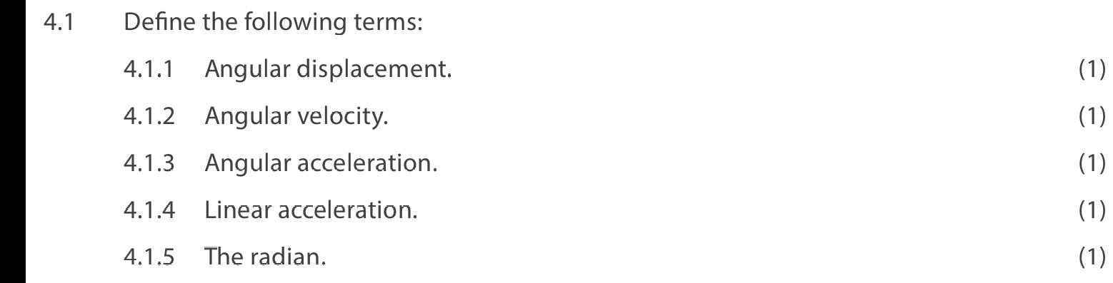 4.1 Define the following terms: 
4.1.1 Angular displacement. (1) 
4.1.2 Angular velocity. (1) 
4.1.3 Angular acceleration. (1) 
4.1.4 Linear acceleration. (1) 
4.1.5 The radian. (1)