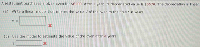 A restaurant purchases a pizza oven for $6200. After 1 year, its depreciated value is $5570. The depreciation is linear. 
(a) Write a linear model that relates the value V of the oven to the time t in years.
V=□ × 
(b) Use the model to estimate the value of the oven after 4 years.
$ □ *