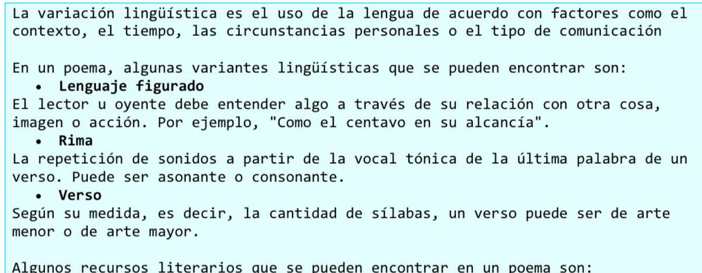 La variación lingüística es el uso de la lengua de acuerdo con factores como el 
contexto, el tiempo, las circunstancias personales o el tipo de comunicación 
En un poema, algunas variantes lingüísticas que se pueden encontrar son: 
Lenguaje figurado 
El lector u oyente debe entender algo a través de su relación con otra cosa, 
imagen o acción. Por ejemplo, "Como el centavo en su alcancía". 
Rima 
La repetición de sonidos a partir de la vocal tónica de la última palabra de un 
verso. Puede ser asonante o consonante. 
Verso 
Según su medida, es decir, la cantidad de sílabas, un verso puede ser de arte 
menor o de arte mayor. 
Algunos recursos literarios que se pueden encontrar en un poema son: