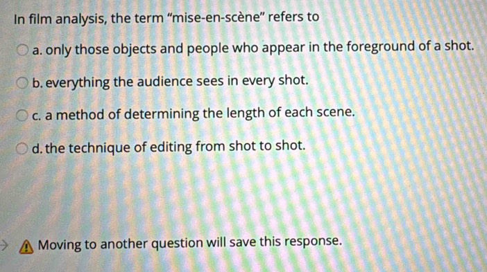 In film analysis, the term “mise-en-scène” refers to
a. only those objects and people who appear in the foreground of a shot.
b. everything the audience sees in every shot.
c. a method of determining the length of each scene.
d. the technique of editing from shot to shot.
Moving to another question will save this response.