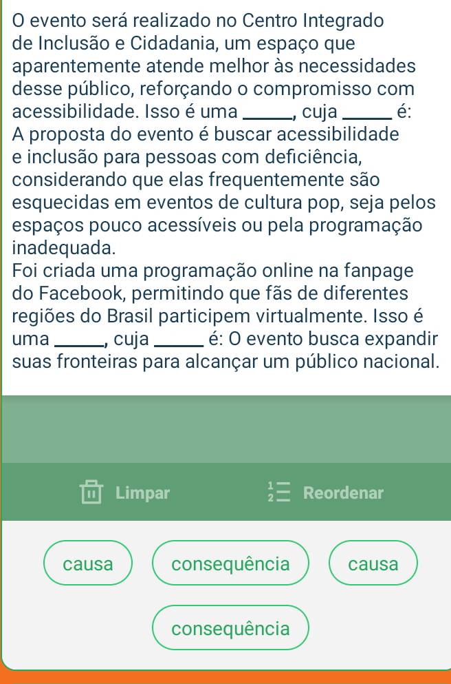 evento será realizado no Centro Integrado
de Inclusão e Cidadania, um espaço que
aparentemente atende melhor às necessidades
desse público, reforçando o compromisso com
acessibilidade. Isso é uma _, cuja _é:
A proposta do evento é buscar acessibilidade
e inclusão para pessoas com deficiência,
considerando que elas frequentemente são
esquecidas em eventos de cultura pop, seja pelos
espaços pouco acessíveis ou pela programação
inadequada.
Foi criada uma programação online na fanpage
do Facebook, permitindo que fãs de diferentes
regiões do Brasil participem virtualmente. Isso é
uma _, cuja _é: O evento busca expandir
suas fronteiras para alcançar um público nacional.
1 Limpar beginarrayr 1= 2=endarray Reordenar
causa consequência causa
consequência