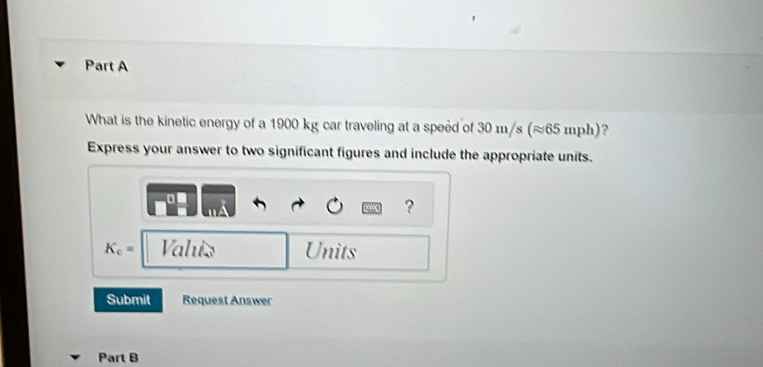 What is the kinetic energy of a 1900 kg car traveling at a speed of 30 m/s (≈65 mph)? 
Express your answer to two significant figures and include the appropriate units. 
?
K_c= Valus Units 
Submit Request Answer 
Part B