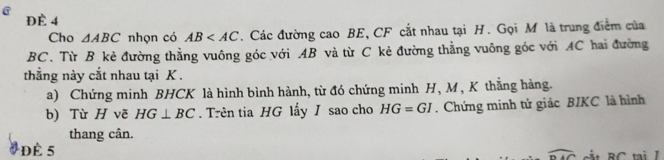 ĐÉ 4 
Cho △ ABC nhọn có AB . Các đường cao BE, CF cắt nhau tại H. Gọi M là trung điểm của
BC. Từ B kẻ đường thẳng vuông góc với AB và từ C kẻ đường thẳng vuông góc với AC hai đường 
thắng này cắt nhau tại K. 
a) Chứng minh BHCK là hình bình hành, từ đó chứng minh H, M , K thằng hàng. 
b) Từ H vẽ HG⊥ BC. Trên tia HG lấy I sao cho HG=GI. Chứng minh tứ giác BIKC là hình 
thang cân. 
Để 5
widehat DAC