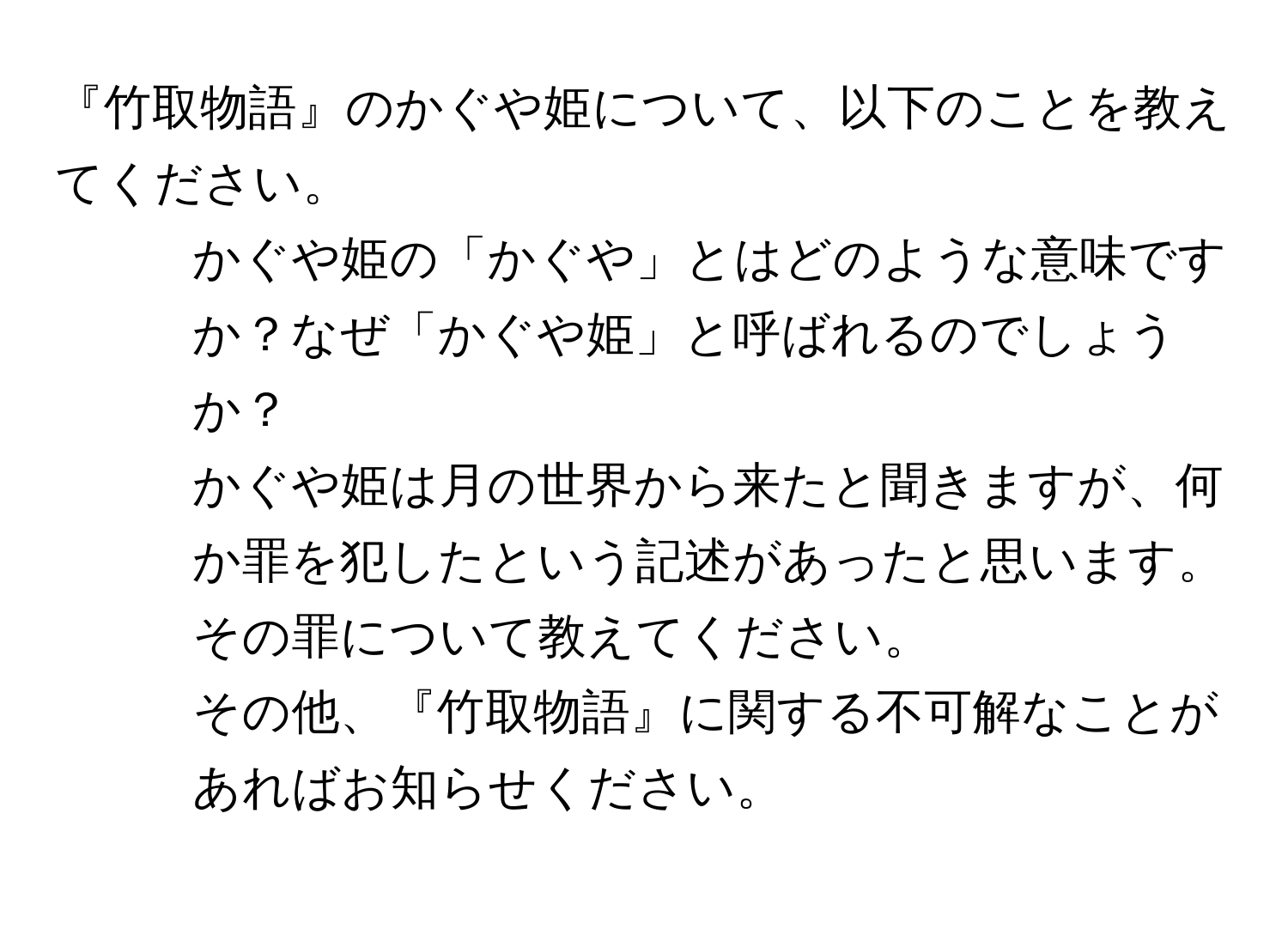 『竹取物語』のかぐや姫について、以下のことを教えてください。  
1. かぐや姫の「かぐや」とはどのような意味ですか？なぜ「かぐや姫」と呼ばれるのでしょうか？  
2. かぐや姫は月の世界から来たと聞きますが、何か罪を犯したという記述があったと思います。その罪について教えてください。  
3. その他、『竹取物語』に関する不可解なことがあればお知らせください。