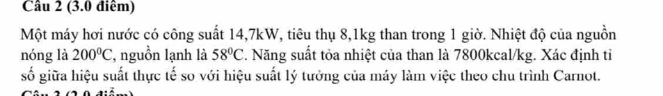 (3.0 điểm) 
Một máy hơi nước có công suất 14, 7kW, tiêu thụ 8, 1kg than trong 1 giờ. Nhiệt độ của nguồn 
nóng là 200°C , nguồn lạnh là 58°C 3. Năng suất tỏa nhiệt của than là 7800kcal/kg. Xác định tỉ 
số giữa hiệu suất thực tế so với hiệu suất lý tưởng của máy làm việc theo chu trình Carnot.