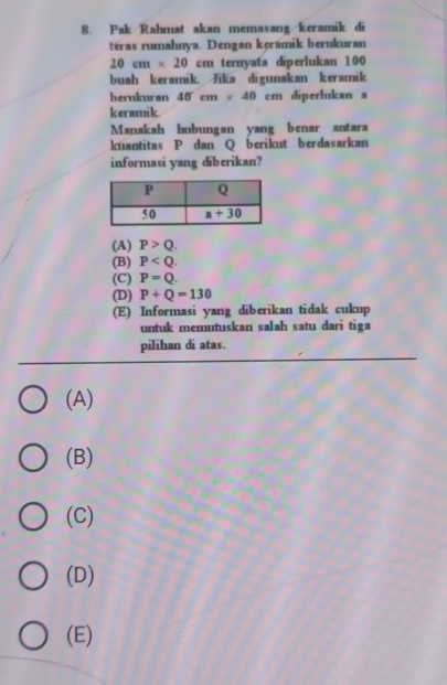 Pak Rahmat akan memasang keramik di
teras rumahnya. Dengan kerámik berukuran
20cm* 20cm n ternyata diperlukan 100
buah keramik. Jika digunakan keramik
berukuran 46cm* 40 cm diperlukan a
keramik.
Manakah hubungan yang benar antara
kuantitas P dan Q berikut berdasarkan
informasi yang diberikan?
(A) P>Q.
(B) P
(C) P=Q.
(D) P+Q=130
(E) Informasi yang diberikan tidak cukup
untuk memutuskan salah satu dari tiga
pilihan di atas.
(A)
(B)
(C)
(D)
(E)