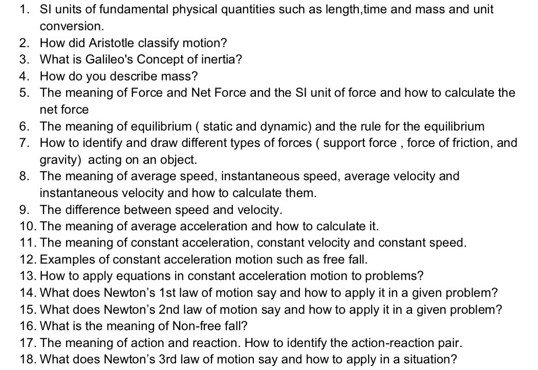 SI units of fundamental physical quantities such as length,time and mass and unit 
conversion. 
2. How did Aristotle classify motion? 
3. What is Galileo's Concept of inertia? 
4. How do you describe mass? 
5. The meaning of Force and Net Force and the SI unit of force and how to calculate the 
net force 
6. The meaning of equilibrium ( static and dynamic) and the rule for the equilibrium 
7. How to identify and draw different types of forces ( support force , force of friction, and 
gravity) acting on an object. 
8. The meaning of average speed, instantaneous speed, average velocity and 
instantaneous velocity and how to calculate them. 
9. The difference between speed and velocity. 
10. The meaning of average acceleration and how to calculate it. 
11. The meaning of constant acceleration, constant velocity and constant speed. 
12. Examples of constant acceleration motion such as free fall. 
13. How to apply equations in constant acceleration motion to problems? 
14. What does Newton's 1st law of motion say and how to apply it in a given problem? 
15. What does Newton's 2nd law of motion say and how to apply it in a given problem? 
16. What is the meaning of Non-free fall? 
17. The meaning of action and reaction. How to identify the action-reaction pair. 
18. What does Newton's 3rd law of motion say and how to apply in a situation?