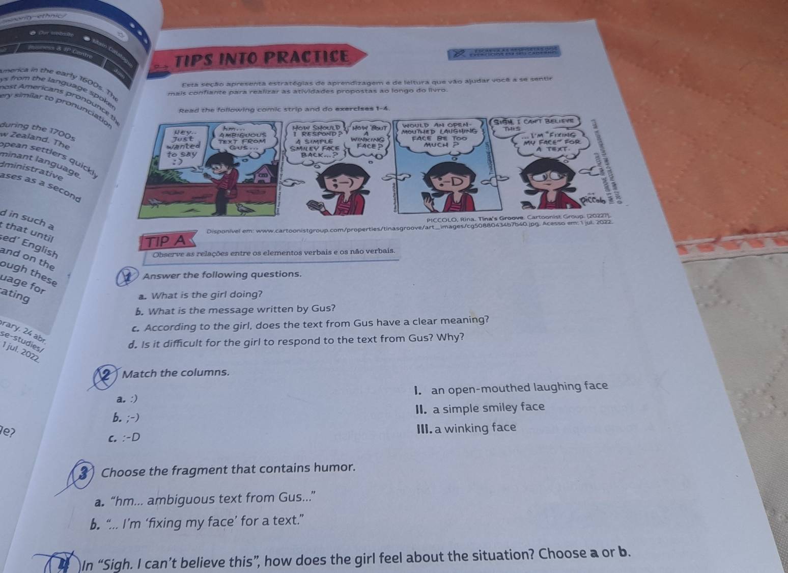 eonit ethnic
o Dor wobsiy
ness & IP Centn
TIPS INTO PRACTICE
Esta seção apresenta estratégias de aprendizagem e de leltura que vão ajudar você a se sentir
merica in the early 1600s. The
y s from the language spoke
mais confiante para realizar as atividades propostas ao longo do Ilvro.
nost Americans pronou
ery similar to pronuncia
during the 1700s
w Zealand. The
pean settlers quick! 
minant language
Iministrative ases as a secon
d in such a
TIP A Disponível em: www.cartoonistgroup.com/properties/tinasgroove/art_images/cg50880434b7b40.jpg. Acesso em: 1 j
t that until sed’ English
Observe as relações entre os elementos verbais e os não verbais.
and on the ough these
2 Answer the following questions.
uage for ating
a. What is the girl doing?
b. What is the message written by Gus?
c. According to the girl, does the text from Gus have a clear meaning?
rary, 24 abr
se-studies/
d. Is it difficult for the girl to respond to the text from Gus? Why?
1 jul. 2022
2 Match the columns.
a. :) I an open-mouthed laughing face
b. ;-) II. a simple smiley face
e?
c. :-D III. a winking face
3 Choose the fragment that contains humor.
a “hm... ambiguous text from Gus...”
b. “... I’m ‘fixing my face’ for a text.”
In “Sigh. I can’t believe this”, how does the girl feel about the situation? Choose a or b.