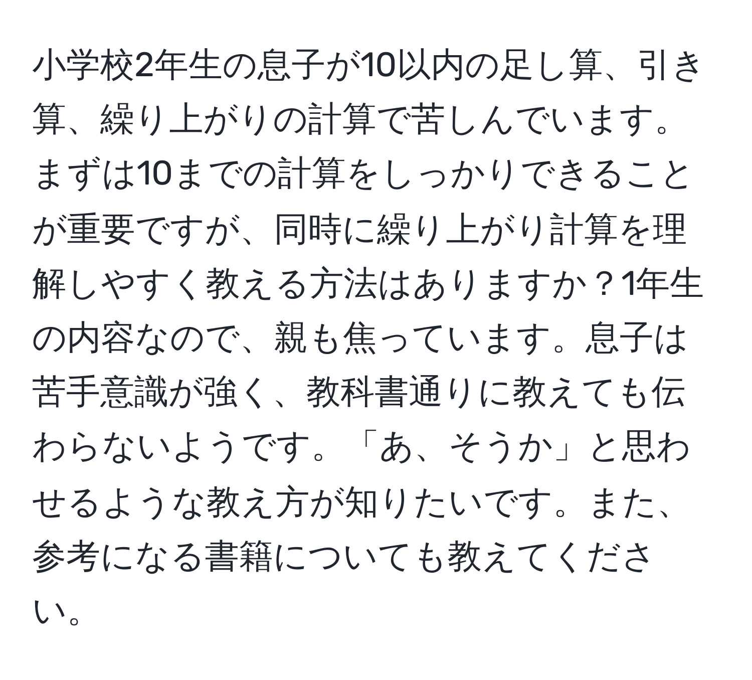 小学校2年生の息子が10以内の足し算、引き算、繰り上がりの計算で苦しんでいます。まずは10までの計算をしっかりできることが重要ですが、同時に繰り上がり計算を理解しやすく教える方法はありますか？1年生の内容なので、親も焦っています。息子は苦手意識が強く、教科書通りに教えても伝わらないようです。「あ、そうか」と思わせるような教え方が知りたいです。また、参考になる書籍についても教えてください。