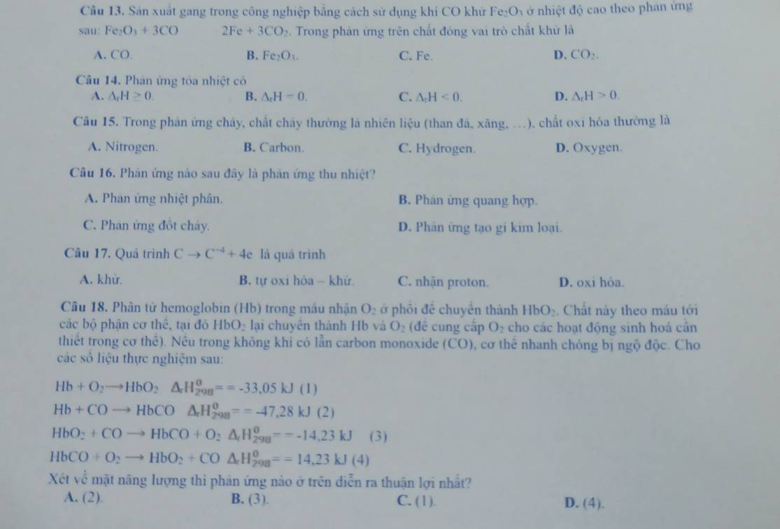 Cầu 13. Sản xuất gang trong công nghiệp bằng cách sử dụng khi CO khử Fe_2O_3 à ở nhiệt độ cao theo phan ứng
sau: Fe_2O_3+3CO 2Fe+3CO_2.  Trong phân ứng trên chất đóng vai trò chất khử là
A. CO. C. Fe. D. CO_2.
B. Fe_2O_3.
Câu 14. Phân ứng tóa nhiệt có
A. △ _rH≥ 0. B. △ _rH=0. C. △ _rH<0. D. △ _rH>0.
Câu 15. Trong phản ứng cháy, chất cháy thường là nhiên liệu (than đá, xãng,   ). chất oxi hóa thường là
A. Nitrogen. B. Carbon. C. Hydrogen. D. Oxygen.
Câu 16. Phân ứng nào sau đây là phản ứng thu nhiệt?
A. Phan ứng nhiệt phân. B. Phán ứng quang hợp.
C. Phan ứng đốt chảy. D. Phân ứng tạo gi kim loại.
Câu 17. Quả trình Cto C^(-4)+4e là quá trình
A. khử. B. tự oxi hòa - khử C. nhận proton. D. oxi hỏa.
Câu 18. Phân tử hemoglobin (Hb) trong máu nhận O_2 ớ phỏi đề chuyền thành HbO_2. Chất này theo máu tới
các bộ phận cơ thế, tại đó HbO lại chuyên thành Hb và O_2 (để cung cấp O₂ cho các hoạt động sinh hoá cần
thiết trong cơ thể). Nều trong không khi có lẫn carbon monoxide CO) 0, cơ thể nhanh chóng bị ngộ độc. Cho
các số liệu thực nghiệm sau:
Hb+O_2to HbO_2Delta _rH_(298)^o==-33.33,05k)
Hb+COto HbCO△ _rH_(298)^o==-47,28kJ(2)
HbO_2+COto HbCO+O_2xrightarrow H_(298)^(0=-14,23kJ) (3)
HbCO+O_2to HbO_2+CO△ _2H_(298)^0==14.23kJ(4)
Xét về mặt nãng lượng thi phản ứng nào ở trên diễn ra thuận lợi nhất?
A. (2). B. (3). C. (1). D. (4).