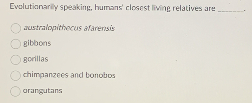 Evolutionarily speaking, humans' closest living relatives are _.
australopithecus afarensis
gibbons
gorillas
chimpanzees and bonobos
orangutans