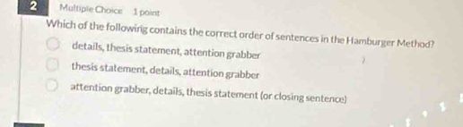 Which of the following contains the correct order of sentences in the Hamburger Method?
details, thesis statement, attention grabber
thesis statement, details, attention grabber
attention grabber, details, thesis statement (or closing sentence)