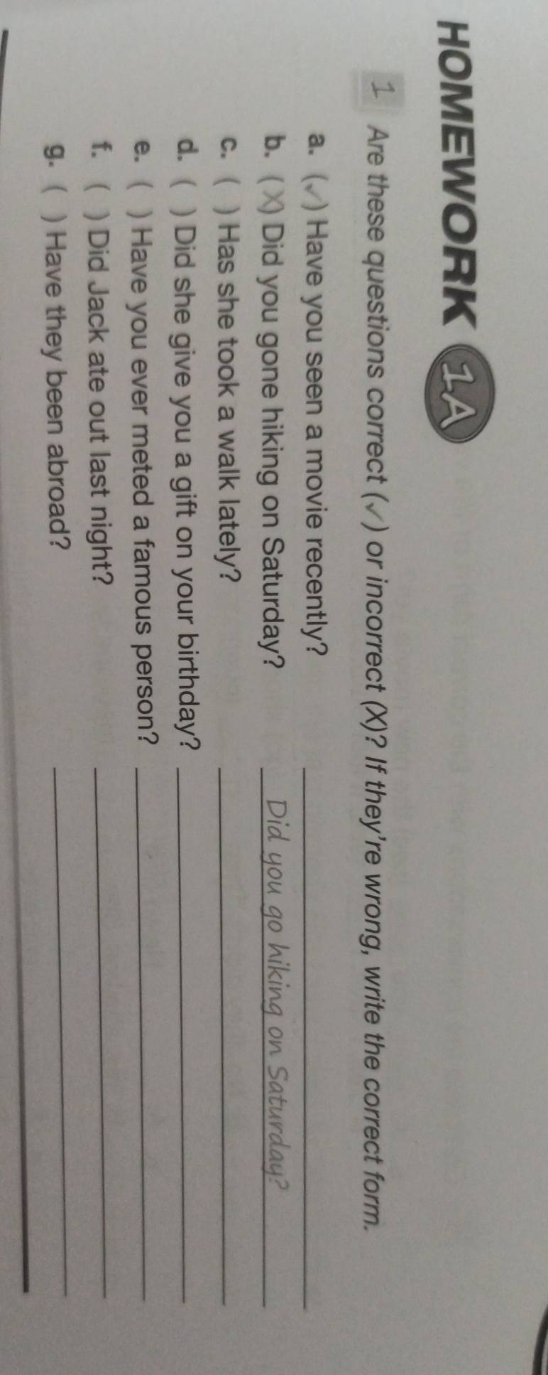 HOMEWORK 1A 
Are these questions correct (√) or incorrect (X)? If they're wrong, write the correct form. 
a. ( ) Have you seen a movie recently?_ 
b.( Did you gone hiking on Saturday?_ 
c. ( ) Has she took a walk lately?_ 
d. ( ) Did she give you a gift on your birthday?_ 
e. ( ) Have you ever meted a famous person?_ 
f.  ) Did Jack ate out last night?_ 
g. ) Have they been abroad? 
_