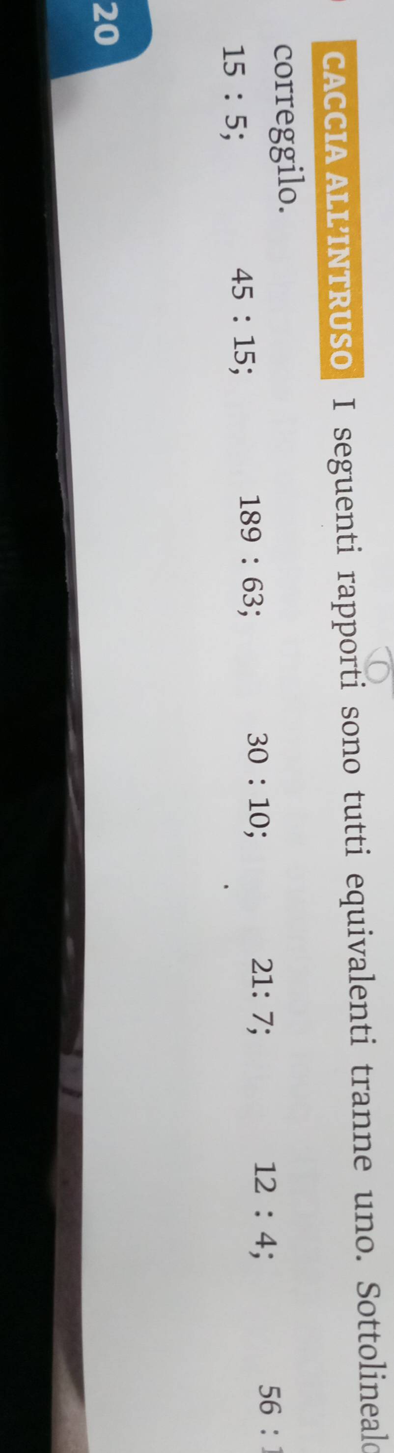 CACCIA ALL’INTRUSO I seguenti rapporti sono tutti equivalenti tranne uno. Sottolineald 
correggilo.
21:7;
12:4.
56 :
15:5
45:15.
189:63
30:10 :
20