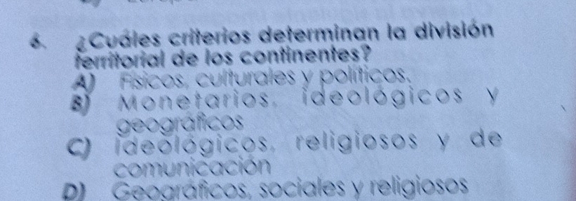 6 ¿Cuales criterios determinan la división
territorial de los continentes?
A) Físicos, culturales y políticos.
B Monetarios, ideológicos y
geográficos
C) ideológicos, religiosos y de
comunicación
P) Geográficos, sociales y religiosos