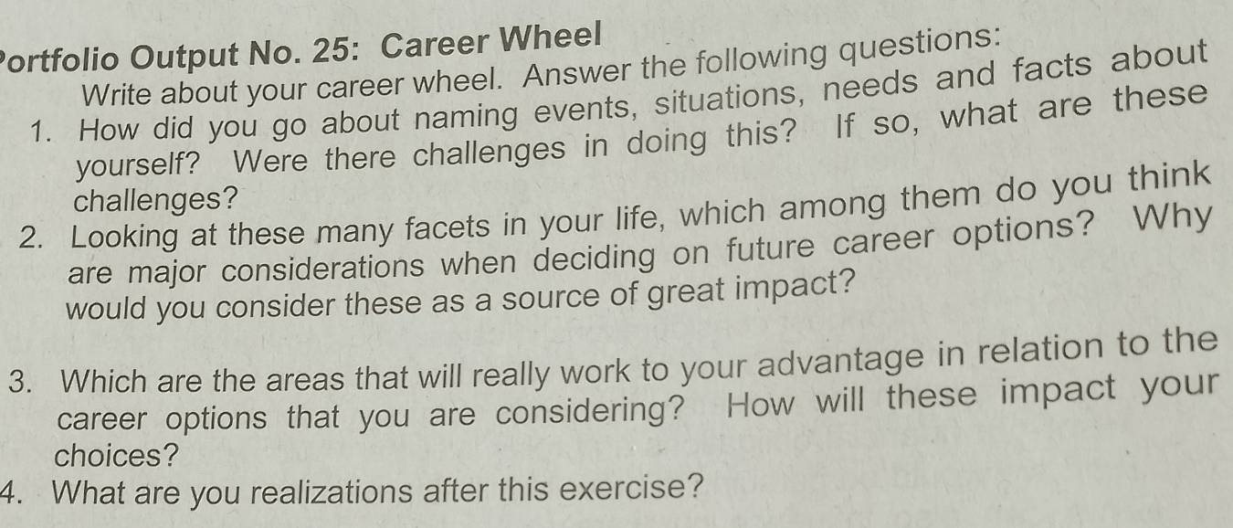 Portfolio Output No. 25: Career Wheel 
Write about your career wheel. Answer the following questions: 
1. How did you go about naming events, situations, needs and facts about 
yourself? Were there challenges in doing this? If so, what are these 
challenges? 
2. Looking at these many facets in your life, which among them do you think 
are major considerations when deciding on future career options? Why 
would you consider these as a source of great impact? 
3. Which are the areas that will really work to your advantage in relation to the 
career options that you are considering? How will these impact your 
choices? 
4. What are you realizations after this exercise?