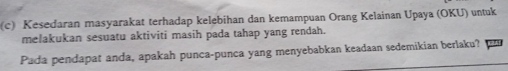 Kesedaran masyarakat terhadap kelebihan dan kemampuan Orang Kelainan Upaya (OKU) untuk 
melakukan sesuatu aktiviti masih pada tahap yang rendah. 
Pada pendapat anda, apakah punca-punca yang menyebabkan keadaan sedemikian berlaku?