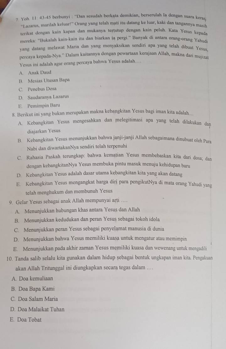 Yoh. 11: 43-45 berbunyi : ''Dan sesudah berkata demikian, berserulah Ia dengan suara keras
“'Lazarus, marilah keluar!” Orang yang telah mati itu datang ke luar, kaki dan tangannya masih
terikat dengan kain kapan dan mukanya tertutup dengan kain peluh. Kata Yesus kepada
mereka: “Bukalah kain-kain itu dan biarkan ia pergi.” Banyak di antara orang-orang Yahudi
yang datang melawat Maria dan yang menyaksikan sendiri apa yang telah dibuat Yesus,
percaya kepada-Nya.'' Dalam kaitannya dengan pewartaan kerajaan Allah, makna dari mujizat
Yesus ini adalah agar orang percaya bahwa Yesus adalah....
A. Anak Daud
B. Mesias Utusan Bapa
C. Penebus Dosa
D. Saudaranya Lazarus
E. Pemimpin Baru
8. Berikut ini yang bukan merupakan makna kebangkitan Yesus bagi iman kita adalah...
A. Kebangkitan Yesus mengesahkan dan melegitimasi apa yang telah dilakukan dan
diajarkan Yesus
B. Kebangkitan Yesus menunjukkan bahwa janji-janji Allah sebagaimana dinubuat olch Para
Nabi dan diwartakanNya sendiri telah terpenuhi
C. Rahasia Paskah terungkap: bahwa kematian Yesus membebaskan kita dari dosa; dan
dengan kebangkitanNya Yesus membuka pintu masuk menuju kehidupan baru
D. Kebangkitan Yesus adalah dasar utama kebangkitan kita yang akan datang
E. Kebangkitan Yesus mengangkat harga dirj para pengikutNya di mata orang Yahudi yang
telah menghukum dan membunuh Yesus
9. Gelar Yesus sebagai anak Allah mempunyai arti …
A. Menunjukkan hubungan khas antara Yesus dan Allah
B. Menunjukkan kedudukan dan peran Yesus sebagai tokoh idola
C. Menunjukkan peran Yesus sebagai penyelamat manusia di dunia
D. Menunjukkan bahwa Yesus memiliki kuasa untuk mengatur atau memimpin
E. Menunjukkan pada akhir zaman Yesus memiliki kuasa dan wewenang untuk mengadili
10. Tanda salib selalu kita gunakan dalam hidup sebagai bentuk ungkapan iman kita. Pengakuan
akan Allah Tritunggal ini diungkapkan secara tegas dalam ....
A. Doa kemuliaan
B. Doa Bapa Kami
C. Doa Salam Maria
D. Doa Malaikat Tuhan
E. Doa Tobat